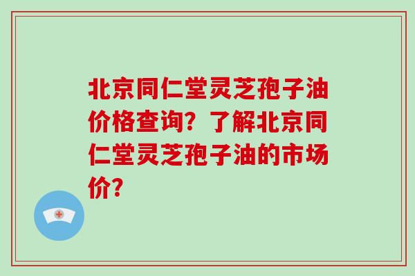 北京同仁堂灵芝孢子油价格查询?了解北京同仁堂灵芝孢子油的市场价?