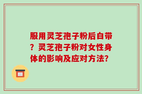 服用灵芝孢子粉后白带？灵芝孢子粉对女性身体的影响及应对方法？