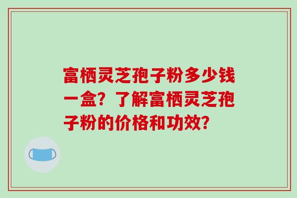 富栖灵芝孢子粉多少钱一盒？了解富栖灵芝孢子粉的价格和功效？