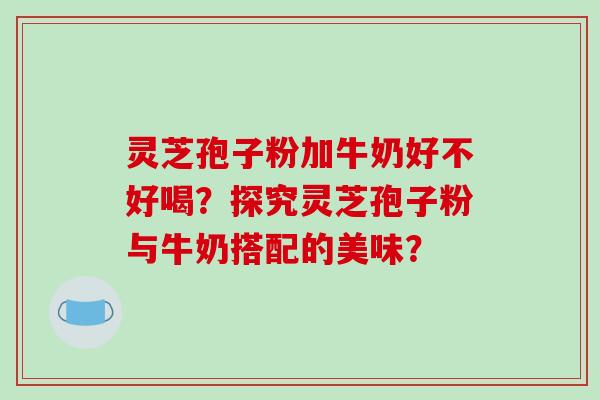 灵芝孢子粉加牛奶好不好喝？探究灵芝孢子粉与牛奶搭配的美味？