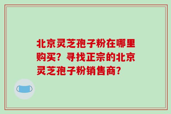 北京灵芝孢子粉在哪里购买?寻找正宗的北京灵芝孢子粉销售商?