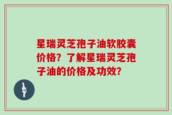 星瑞灵芝孢子油软胶囊价格？了解星瑞灵芝孢子油的价格及功效？