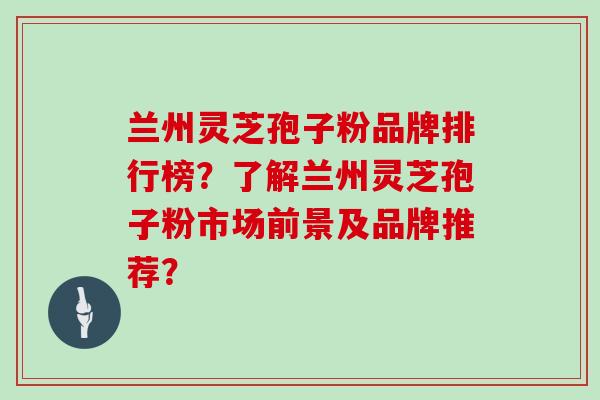 兰州灵芝孢子粉品牌排行榜？了解兰州灵芝孢子粉市场前景及品牌推荐？