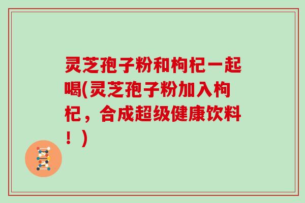 灵芝孢子粉和枸杞一起喝(灵芝孢子粉加入枸杞,合成超级健康饮料!)