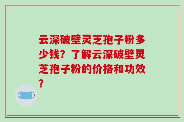 云深破壁灵芝孢子粉多少钱?了解云深破壁灵芝孢子粉的价格和功效?