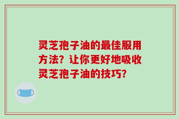 灵芝孢子油的最佳服用方法?让你更好地吸收灵芝孢子油的技巧?