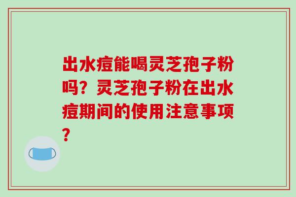 出水痘能喝灵芝孢子粉吗?灵芝孢子粉在出水痘期间的使用注意事项?