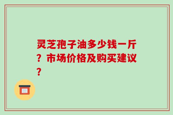 灵芝孢子油多少钱一斤？市场价格及购买建议？
