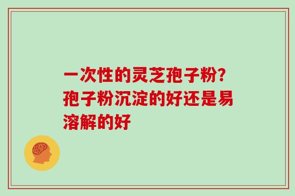 一次性的灵芝孢子粉?孢子粉沉淀的好还是易溶解的好