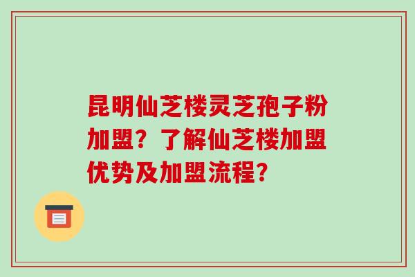 昆明仙芝楼灵芝孢子粉加盟?了解仙芝楼加盟优势及加盟流程?