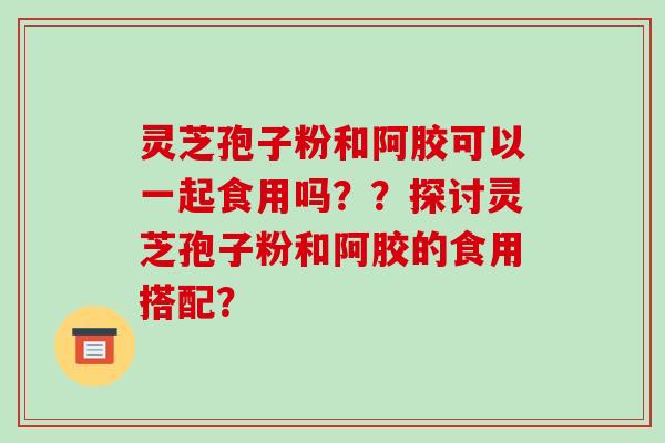 灵芝孢子粉和阿胶可以一起食用吗??探讨灵芝孢子粉和阿胶的食用搭配?