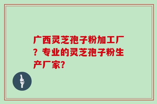 广西灵芝孢子粉加工厂?专业的灵芝孢子粉生产厂家?