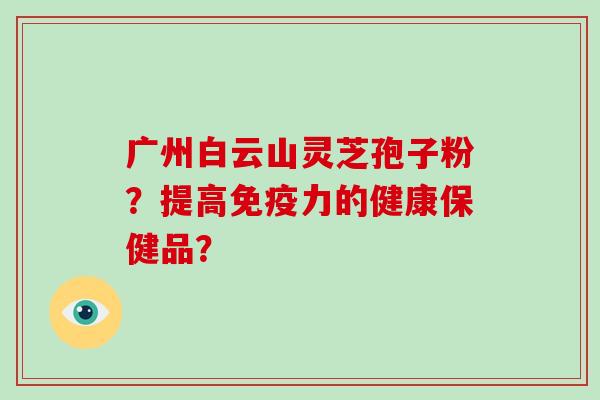 广州白云山灵芝孢子粉？提高免疫力的健康保健品？