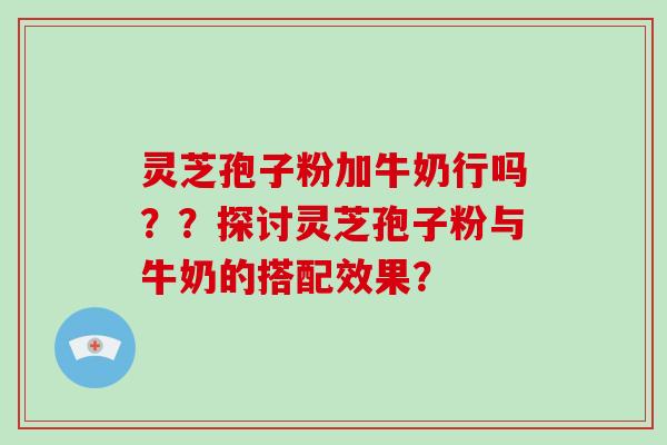 灵芝孢子粉加牛奶行吗？？探讨灵芝孢子粉与牛奶的搭配效果？
