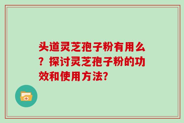 头道灵芝孢子粉有用么？探讨灵芝孢子粉的功效和使用方法？