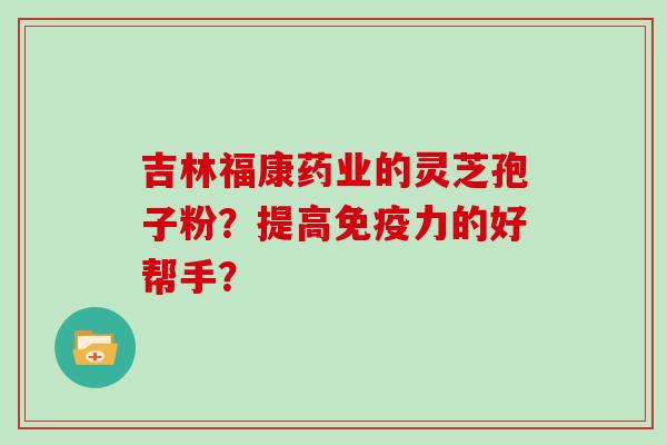 吉林福康药业的灵芝孢子粉？提高免疫力的好帮手？