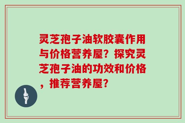 灵芝孢子油软胶囊作用与价格营养屋?探究灵芝孢子油的功效和价格,推荐营养屋?