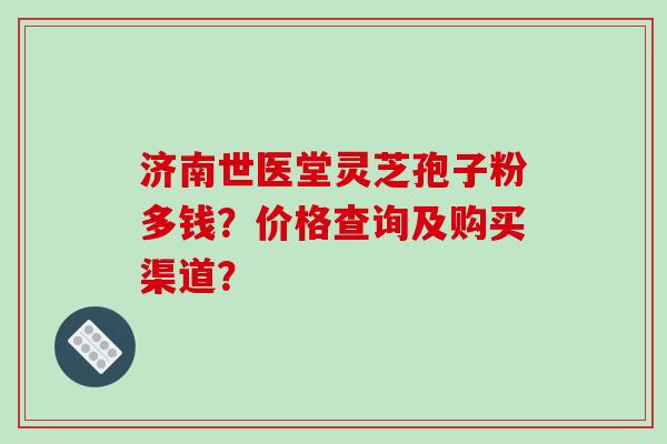 济南世医堂灵芝孢子粉多钱?价格查询及购买渠道?