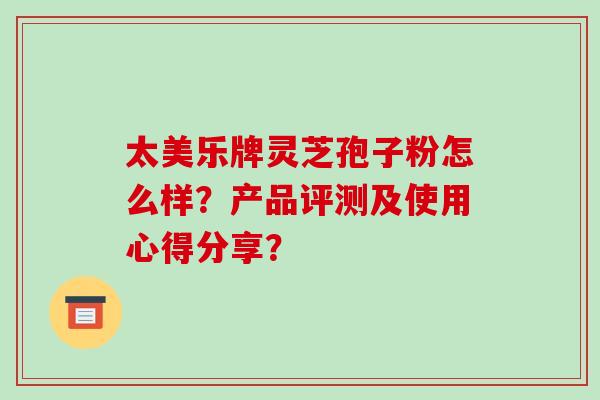太美乐牌灵芝孢子粉怎么样?产品评测及使用心得分享?