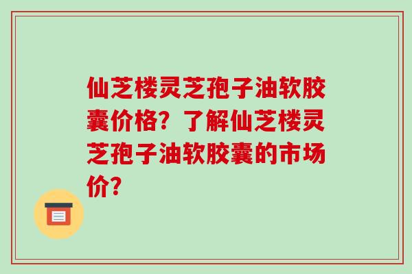 仙芝楼灵芝孢子油软胶囊价格?了解仙芝楼灵芝孢子油软胶囊的市场价?
