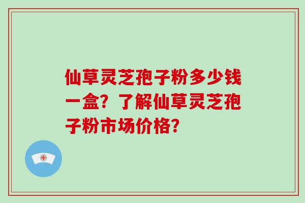 仙草灵芝孢子粉多少钱一盒?了解仙草灵芝孢子粉市场价格?