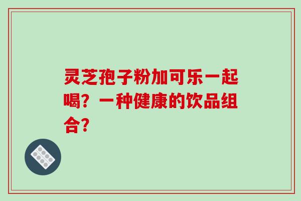灵芝孢子粉加可乐一起喝？一种健康的饮品组合？