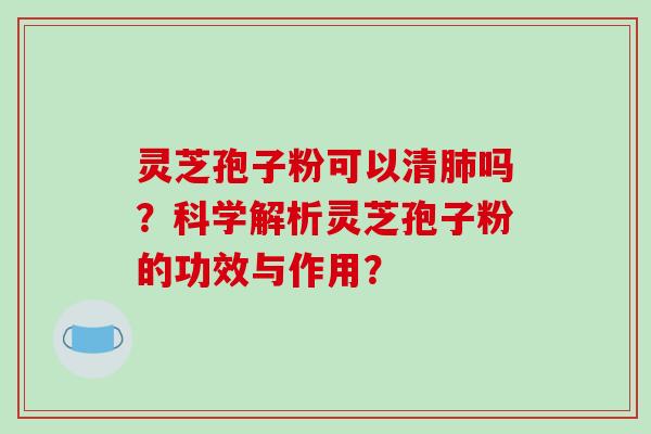 灵芝孢子粉可以清肺吗？科学解析灵芝孢子粉的功效与作用？