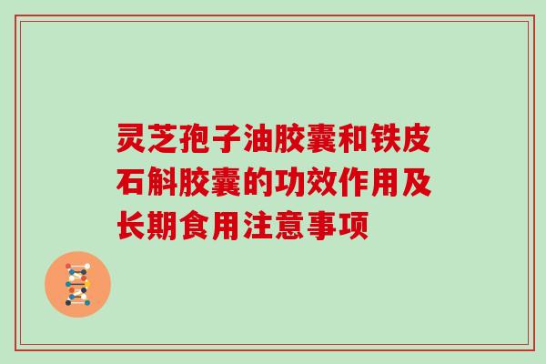 灵芝孢子油胶囊和铁皮石斛胶囊的功效作用及长期食用注意事项