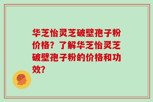 华芝怡灵芝破壁孢子粉价格?了解华芝怡灵芝破壁孢子粉的价格和功效?