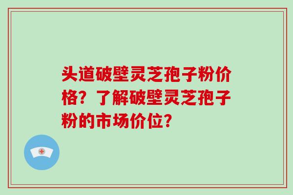 头道破壁灵芝孢子粉价格?了解破壁灵芝孢子粉的市场价位?