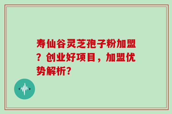 寿仙谷灵芝孢子粉加盟?创业好项目,加盟优势解析?