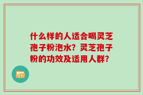 什么样的人适合喝灵芝孢子粉泡水?灵芝孢子粉的功效及适用人群?