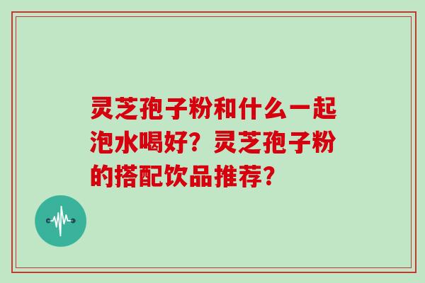 灵芝孢子粉和什么一起泡水喝好?灵芝孢子粉的搭配饮品推荐?