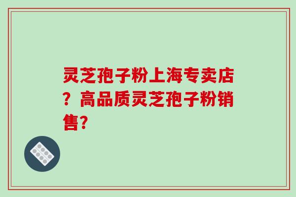 灵芝孢子粉上海专卖店?高品质灵芝孢子粉销售?