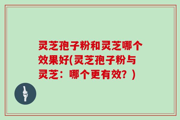 灵芝孢子粉和灵芝哪个效果好(灵芝孢子粉与灵芝：哪个更有效？)