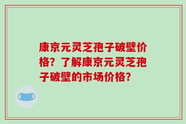康京元灵芝孢子破壁价格？了解康京元灵芝孢子破壁的市场价格？