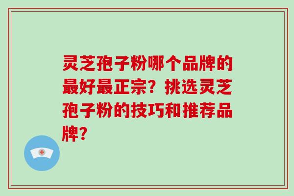 灵芝孢子粉哪个品牌的最好最正宗?挑选灵芝孢子粉的技巧和推荐品牌?