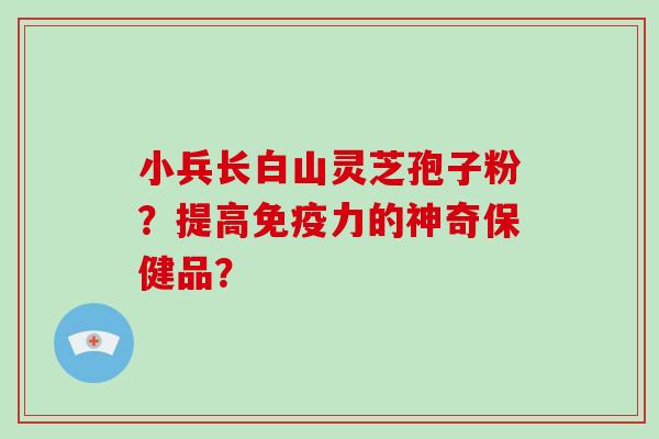 小兵长白山灵芝孢子粉?提高免疫力的神奇保健品?