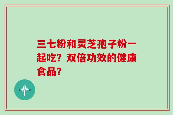 三七粉和灵芝孢子粉一起吃？双倍功效的健康食品？