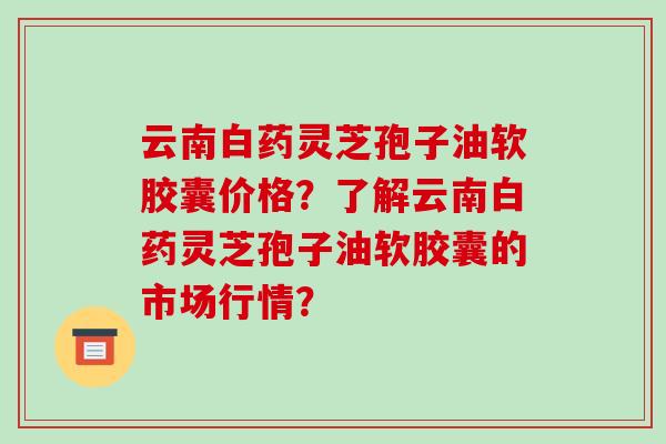 云南白药灵芝孢子油软胶囊价格?了解云南白药灵芝孢子油软胶囊的市场行情?
