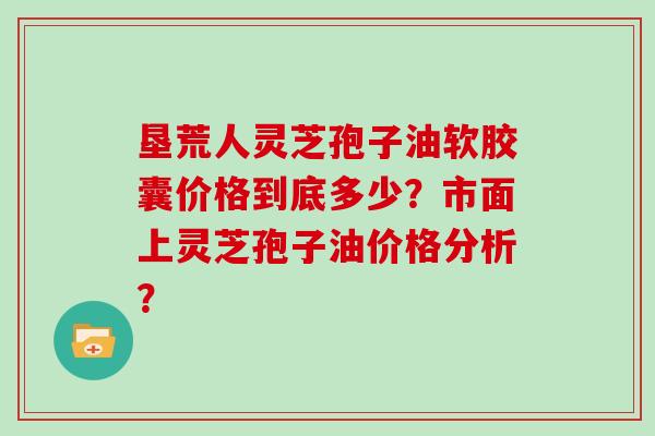 垦荒人灵芝孢子油软胶囊价格到底多少?市面上灵芝孢子油价格分析?