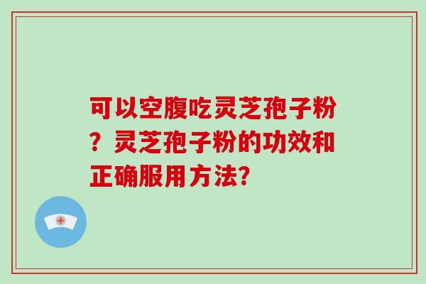可以空腹吃灵芝孢子粉？灵芝孢子粉的功效和正确服用方法？