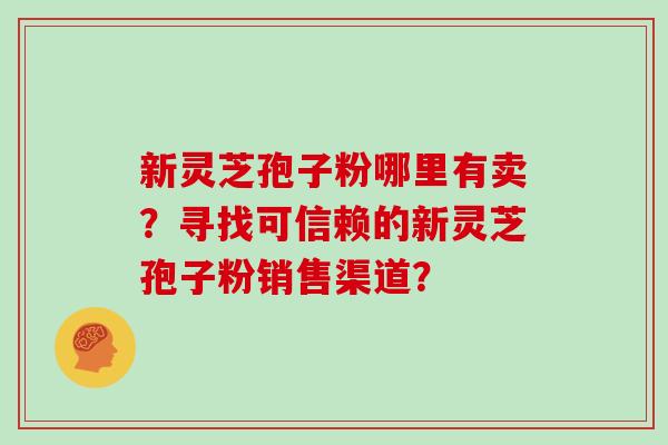 新灵芝孢子粉哪里有卖？寻找可信赖的新灵芝孢子粉销售渠道？