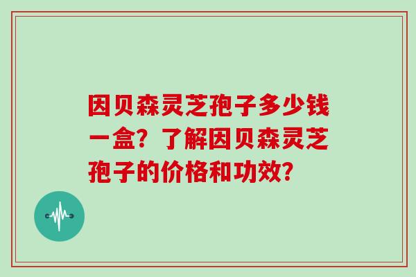 因贝森灵芝孢子多少钱一盒?了解因贝森灵芝孢子的价格和功效?