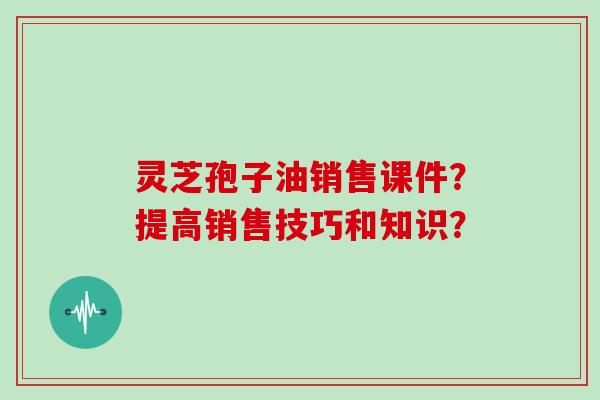 灵芝孢子油销售课件?提高销售技巧和知识?