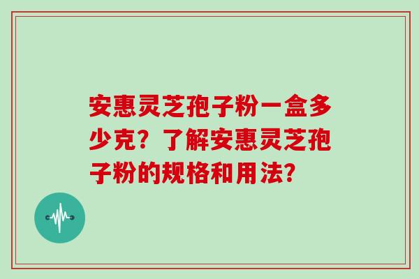 安惠灵芝孢子粉一盒多少克?了解安惠灵芝孢子粉的规格和用法?