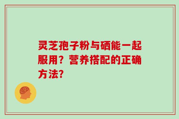 灵芝孢子粉与硒能一起服用?营养搭配的正确方法?