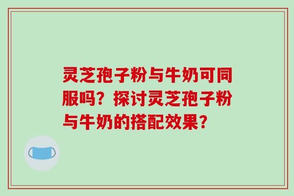 灵芝孢子粉与牛奶可同服吗?探讨灵芝孢子粉与牛奶的搭配效果?