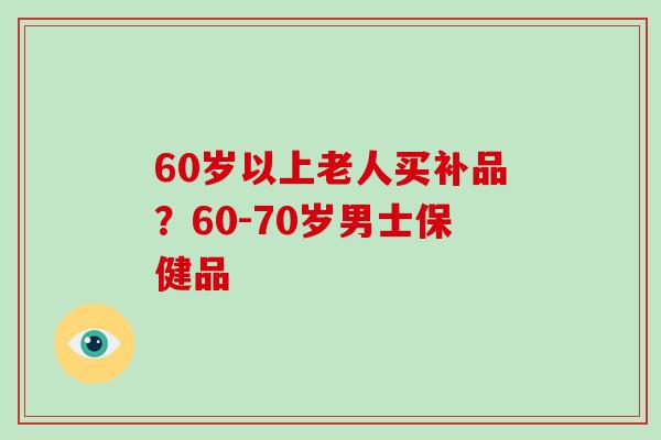 60岁以上老人买补品?60-70岁男士保健品
