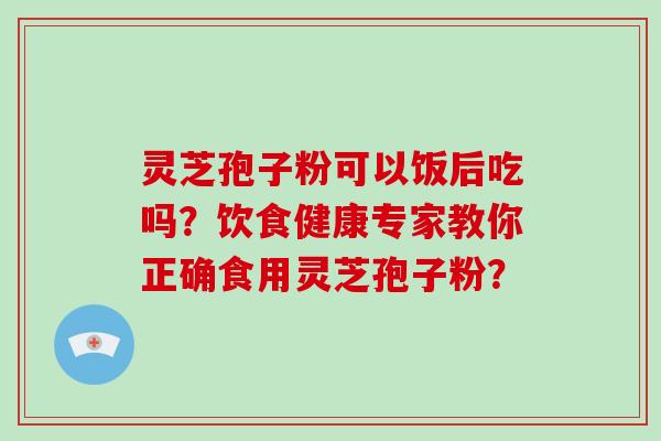 灵芝孢子粉可以饭后吃吗?饮食健康专家教你正确食用灵芝孢子粉?